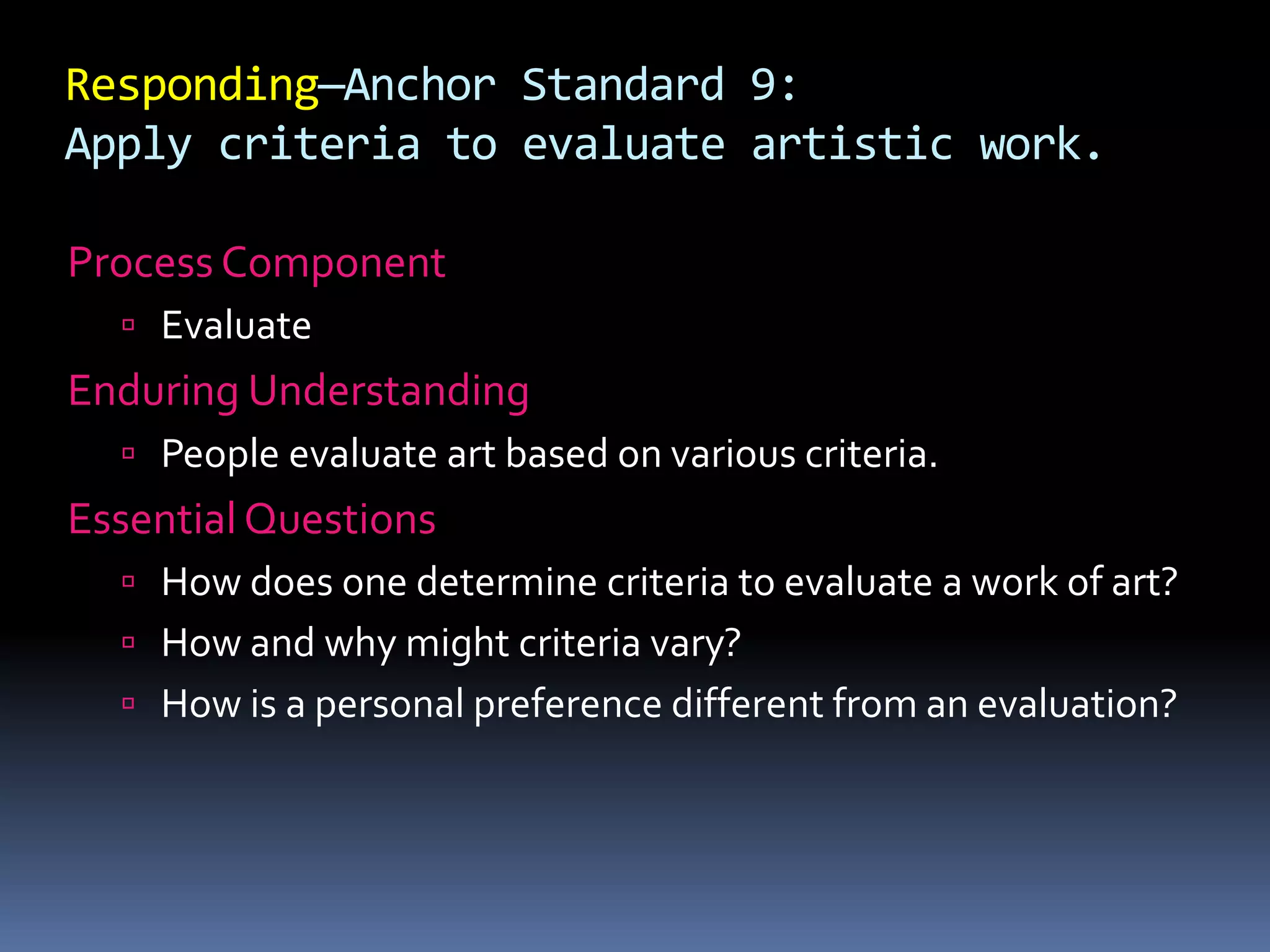 Responding—Anchor Standard 9:
Apply criteria to evaluate artistic work.
Process Component
 Evaluate
Enduring Understanding
 People evaluate art based on various criteria.
Essential Questions
 How does one determine criteria to evaluate a work of art?
 How and why might criteria vary?
 How is a personal preference different from an evaluation?
 