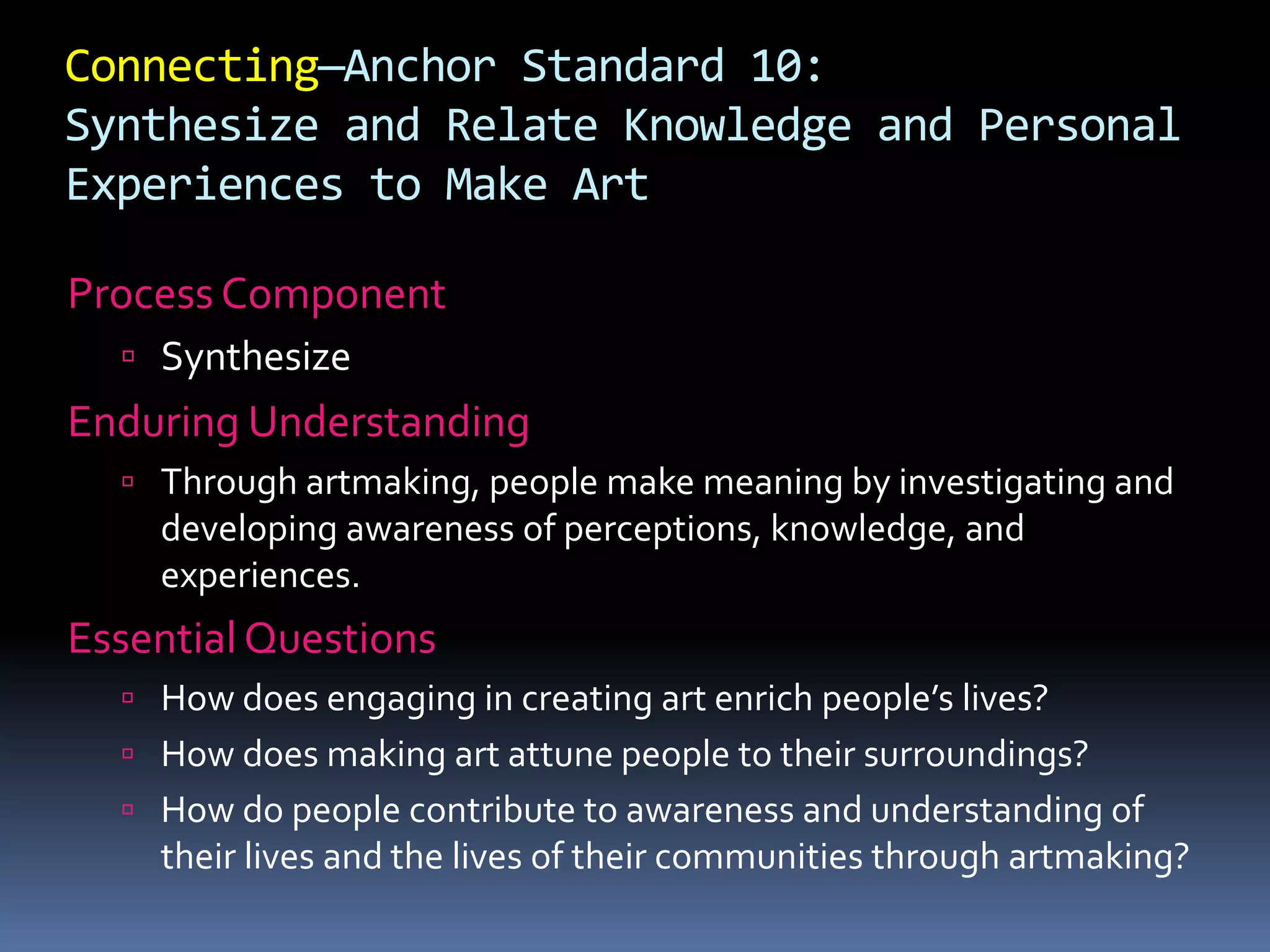Connecting—Anchor Standard 10:
Synthesize and Relate Knowledge and Personal
Experiences to Make Art
Process Component
 Synthesize
Enduring Understanding
 Through artmaking, people make meaning by investigating and
developing awareness of perceptions, knowledge, and
experiences.
Essential Questions
 How does engaging in creating art enrich people’s lives?
 How does making art attune people to their surroundings?
 How do people contribute to awareness and understanding of
their lives and the lives of their communities through artmaking?
 