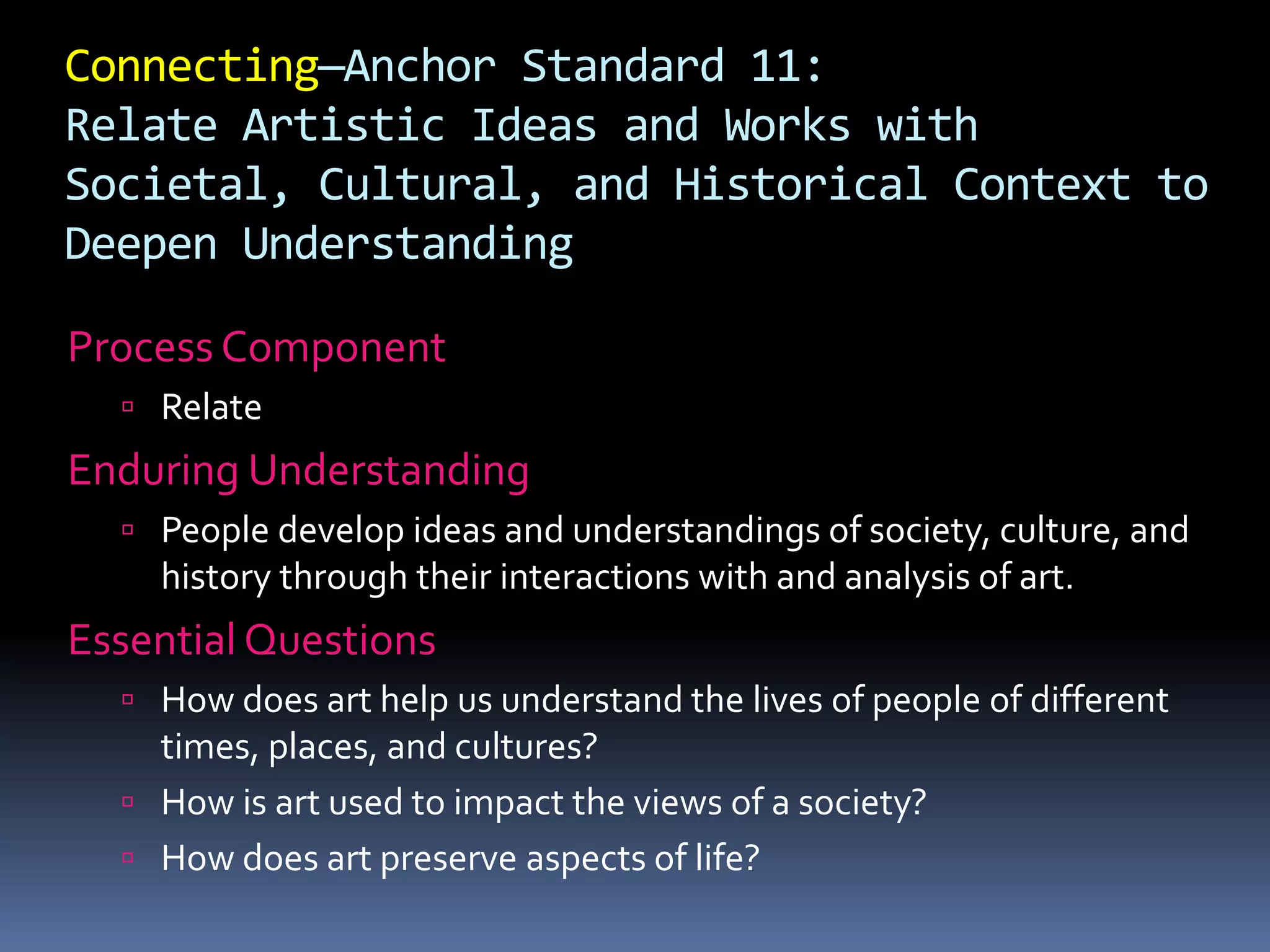 Connecting—Anchor Standard 11:
Relate Artistic Ideas and Works with
Societal, Cultural, and Historical Context to
Deepen Understanding
Process Component
 Relate
Enduring Understanding
 People develop ideas and understandings of society, culture, and
history through their interactions with and analysis of art.
Essential Questions
 How does art help us understand the lives of people of different
times, places, and cultures?
 How is art used to impact the views of a society?
 How does art preserve aspects of life?
 