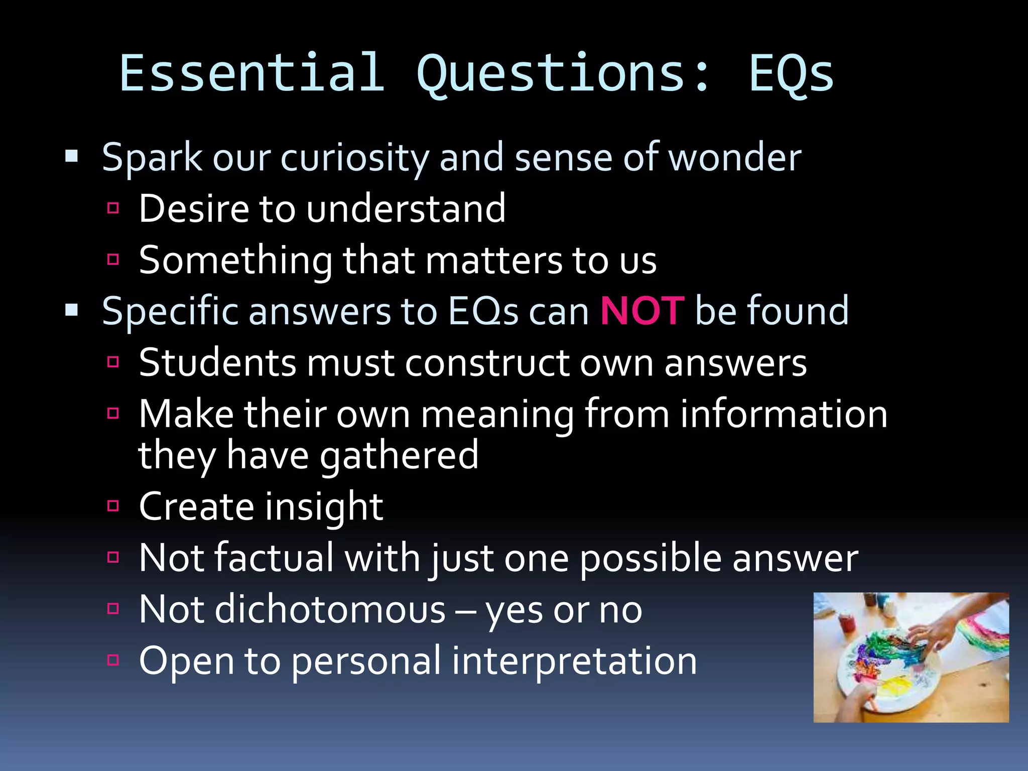 Essential Questions: EQs
 Spark our curiosity and sense of wonder
 Desire to understand
 Something that matters to us
 Specific answers to EQs can NOT be found
 Students must construct own answers
 Make their own meaning from information
they have gathered
 Create insight
 Not factual with just one possible answer
 Not dichotomous – yes or no
 Open to personal interpretation
 
