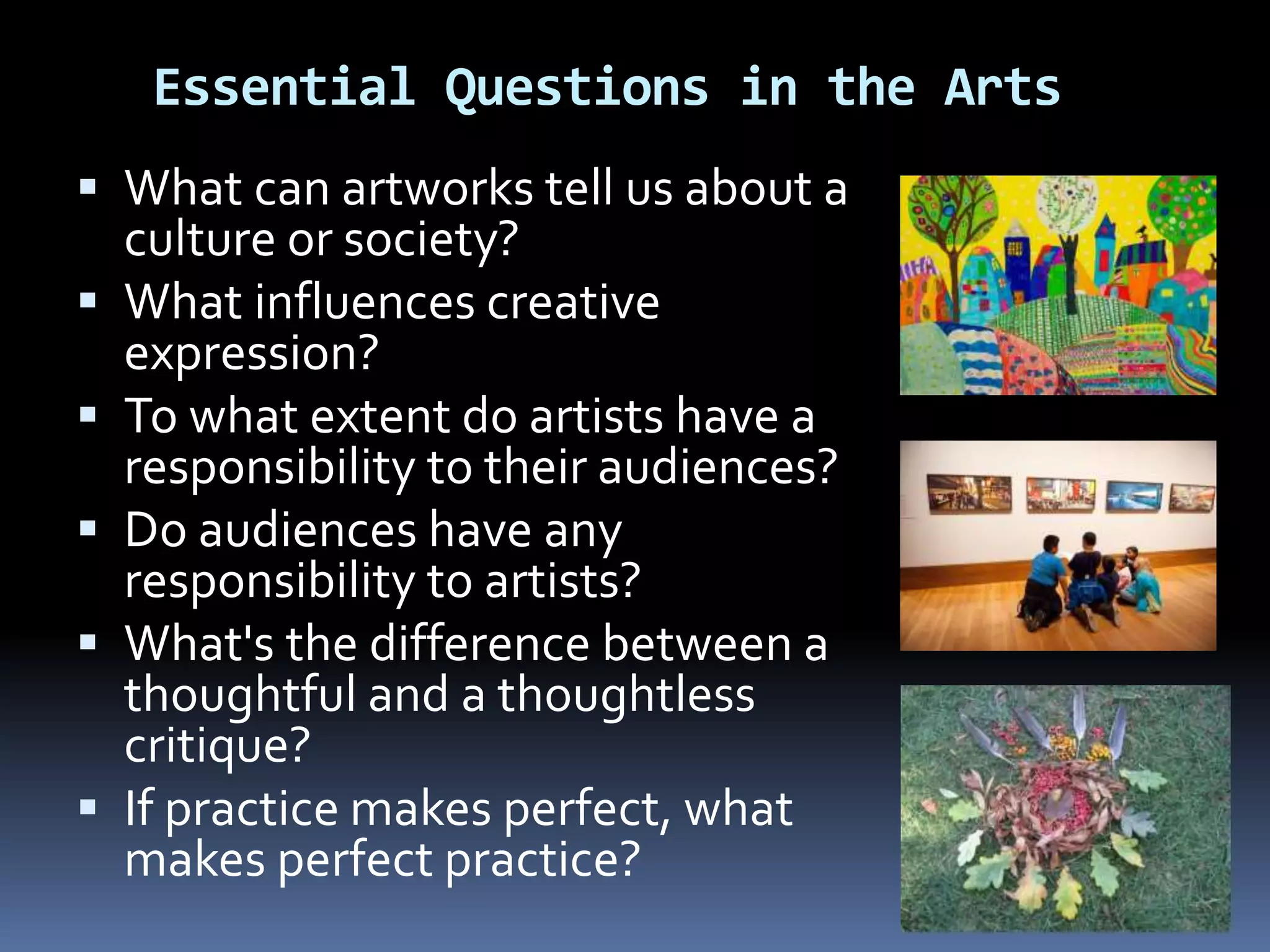 Essential Questions in the Arts
 What can artworks tell us about a
culture or society?
 What influences creative
expression?
 To what extent do artists have a
responsibility to their audiences?
 Do audiences have any
responsibility to artists?
 What's the difference between a
thoughtful and a thoughtless
critique?
 If practice makes perfect, what
makes perfect practice?
 