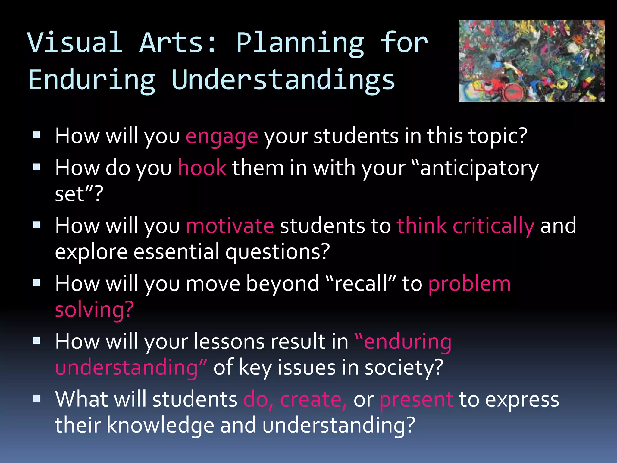 Visual Arts: Planning for
Enduring Understandings
 How will you engage your students in this topic?
 How do you hook them in with your “anticipatory
set”?
 How will you motivate students to think critically and
explore essential questions?
 How will you move beyond “recall” to problem
solving?
 How will your lessons result in “enduring
understanding” of key issues in society?
 What will students do, create, or present to express
their knowledge and understanding?
 