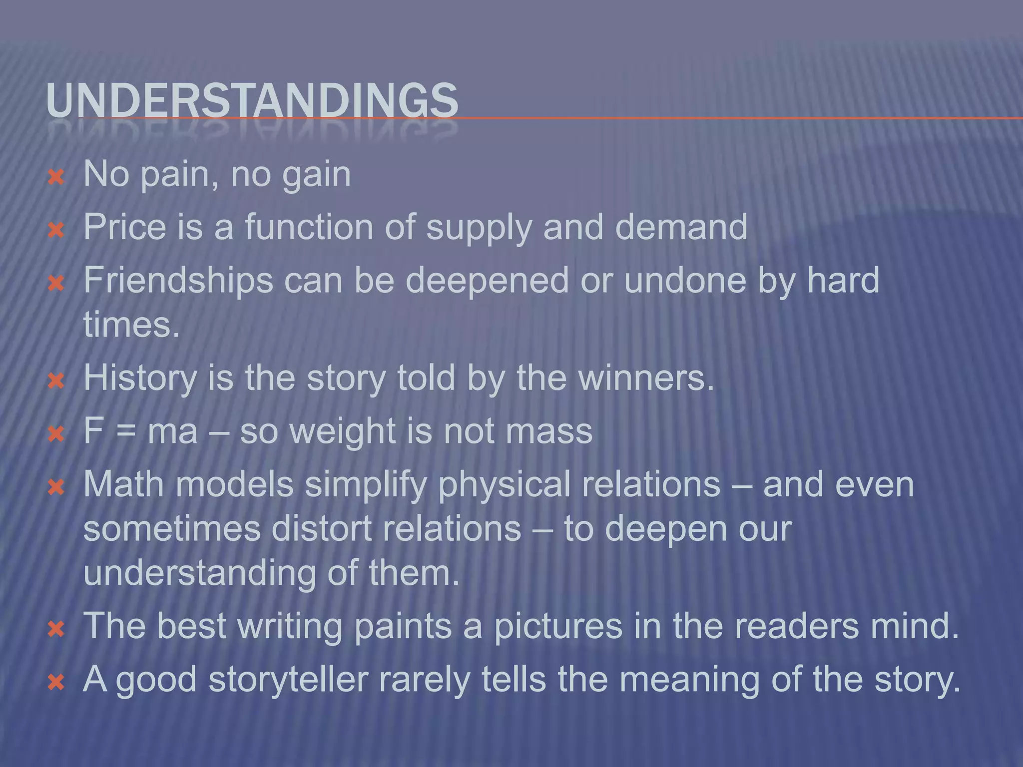 UnderstandingsNo pain, no gainPrice is a function of supply and demandFriendships can be deepened or undone by hard times.History is the story told by the winners.F = ma – so weight is not massMath models simplify physical relations – and even sometimes distort relations – to deepen our understanding of them.The best writing paints a pictures in the readers mind.A good storyteller rarely tells the meaning of the story. 