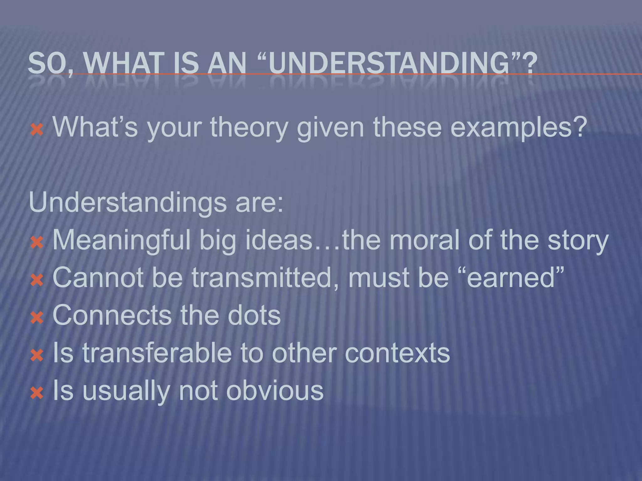 So, what is an “Understanding”?What’s your theory given these examples?Understandings are:Meaningful big ideas…the moral of the storyCannot be transmitted, must be “earned”Connects the dotsIs transferable to other contextsIs usually not obvious