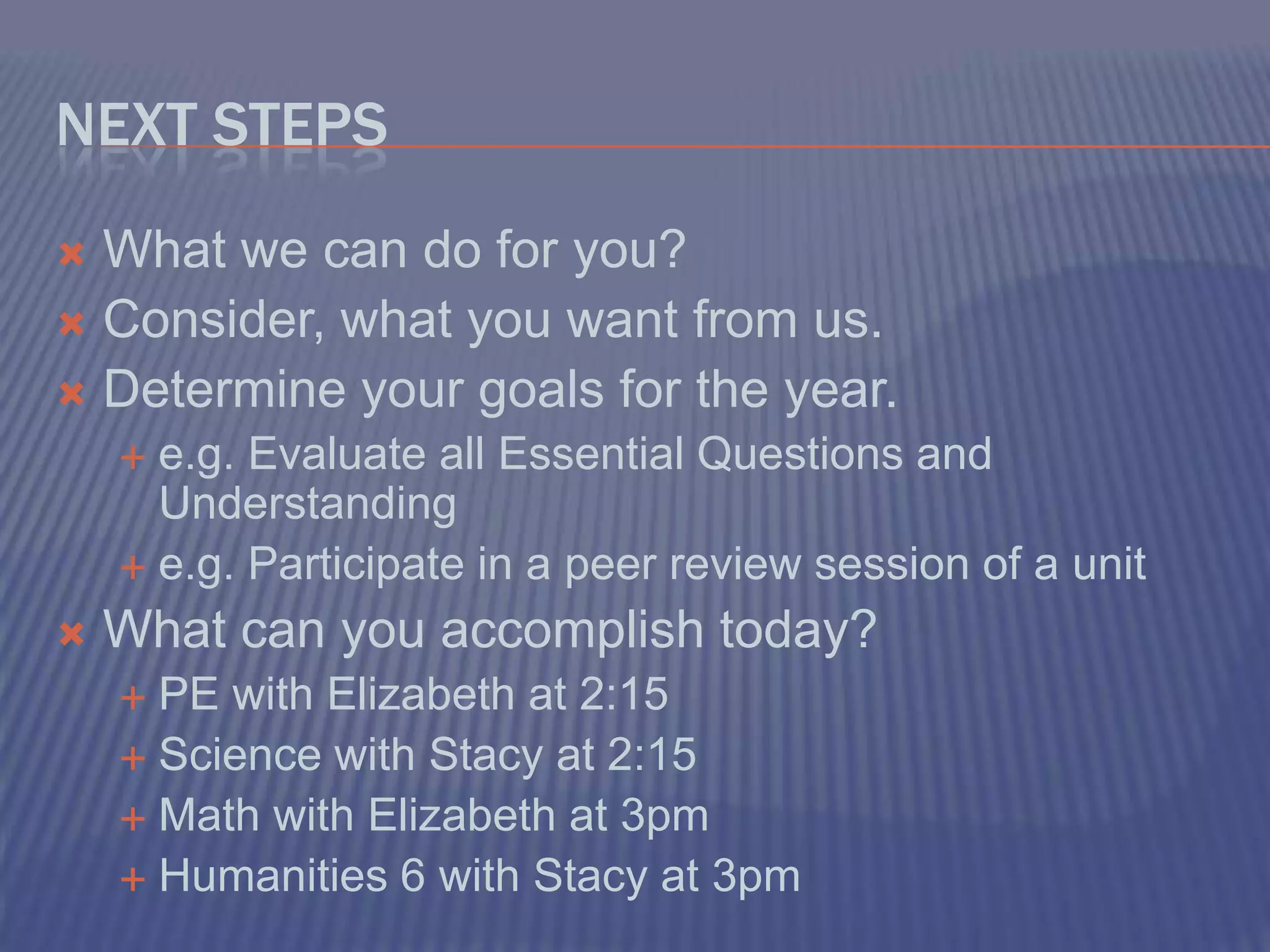 Next StepsWhat we can do for you?Consider, what you want from us.Determine your goals for the year.e.g. Evaluate all Essential Questions and Understandinge.g. Participate in a peer review session of a unitWhat can you accomplish today?PE with Elizabeth at 2:15Science with Stacy at 2:15Math with Elizabeth at 3pmHumanities 6 with Stacy at 3pm