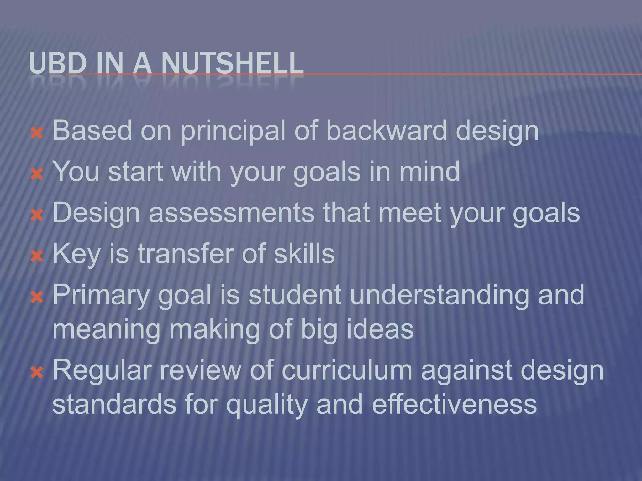 UbD in a NutShellBased on principal of backward designYou start with your goals in mindDesign assessments that meet your goalsKey is transfer of skillsPrimary goal is student understanding and meaning making of big ideasRegular review of curriculum against design standards for quality and effectiveness