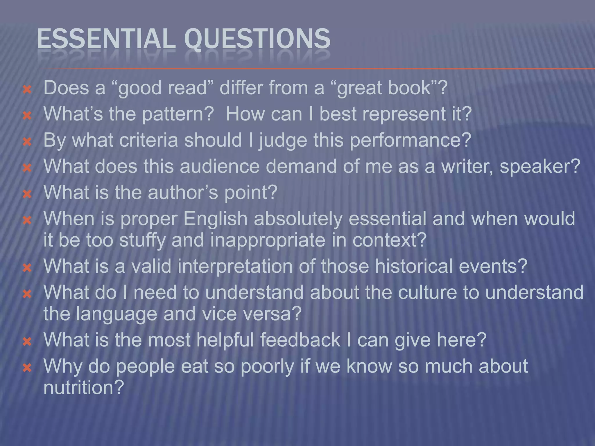 Essential QuestionsDoes a “good read” differ from a “great book”?What’s the pattern?  How can I best represent it?By what criteria should I judge this performance?What does this audience demand of me as a writer, speaker?What is the author’s point?When is proper English absolutely essential and when would it be too stuffy and inappropriate in context?What is a valid interpretation of those historical events?What do I need to understand about the culture to understand the language and vice versa?What is the most helpful feedback I can give here?Why do people eat so poorly if we know so much about nutrition?