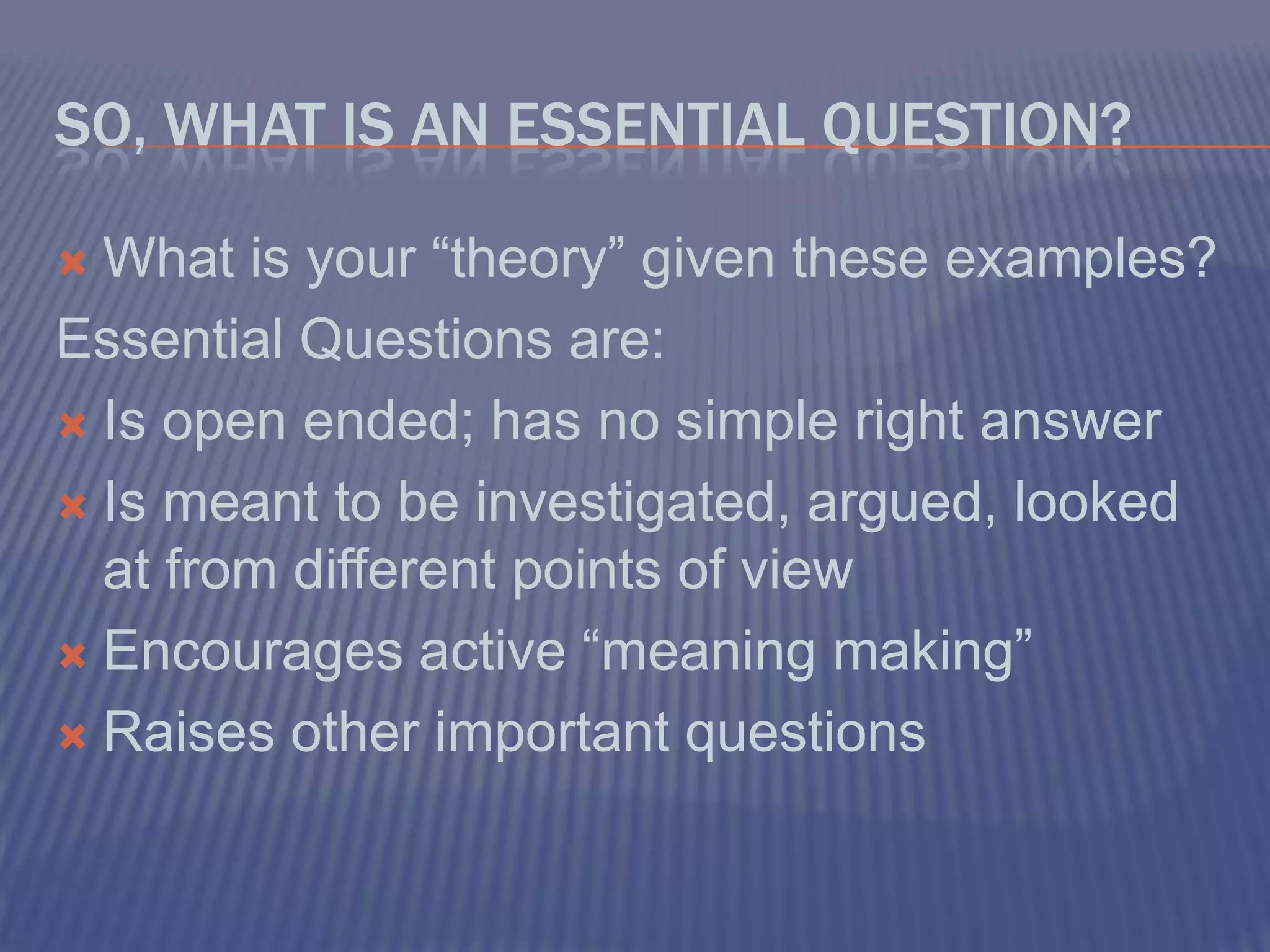 So, what is an Essential Question?What is your “theory” given these examples?Essential Questions are:Is open ended; has no simple right answerIs meant to be investigated, argued, looked at from different points of viewEncourages active “meaning making”Raises other important questions