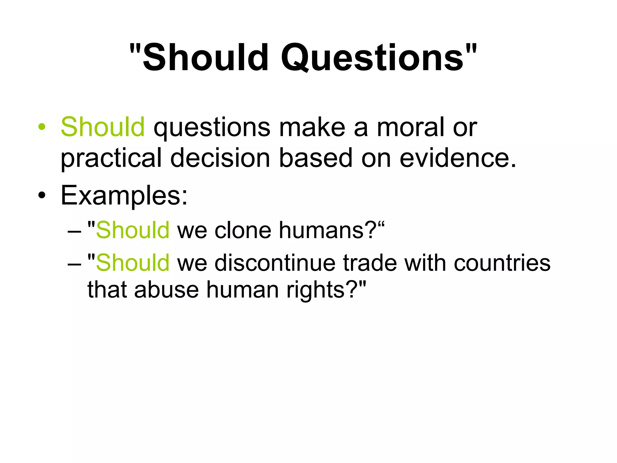 " Should Questions "  Should  questions make a moral or practical decision based on evidence.  Examples: " Should  we clone humans?“ " Should  we discontinue trade with countries that abuse human rights?"  