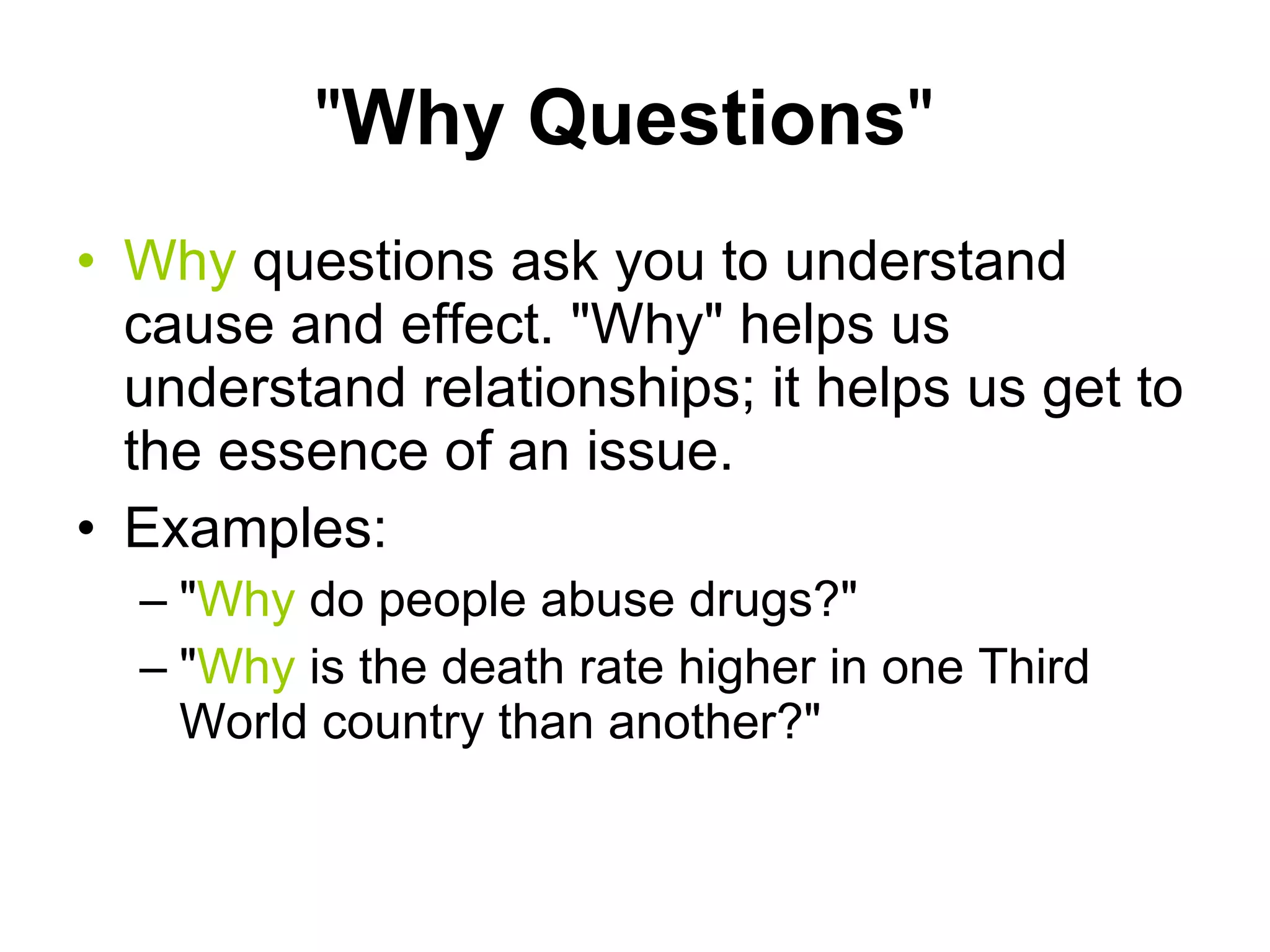 " Why Questions "  Why  questions ask you to understand cause and effect. "Why" helps us understand relationships; it helps us get to the essence of an issue.  Examples: " Why  do people abuse drugs?"  " Why  is the death rate higher in one Third World country than another?"  