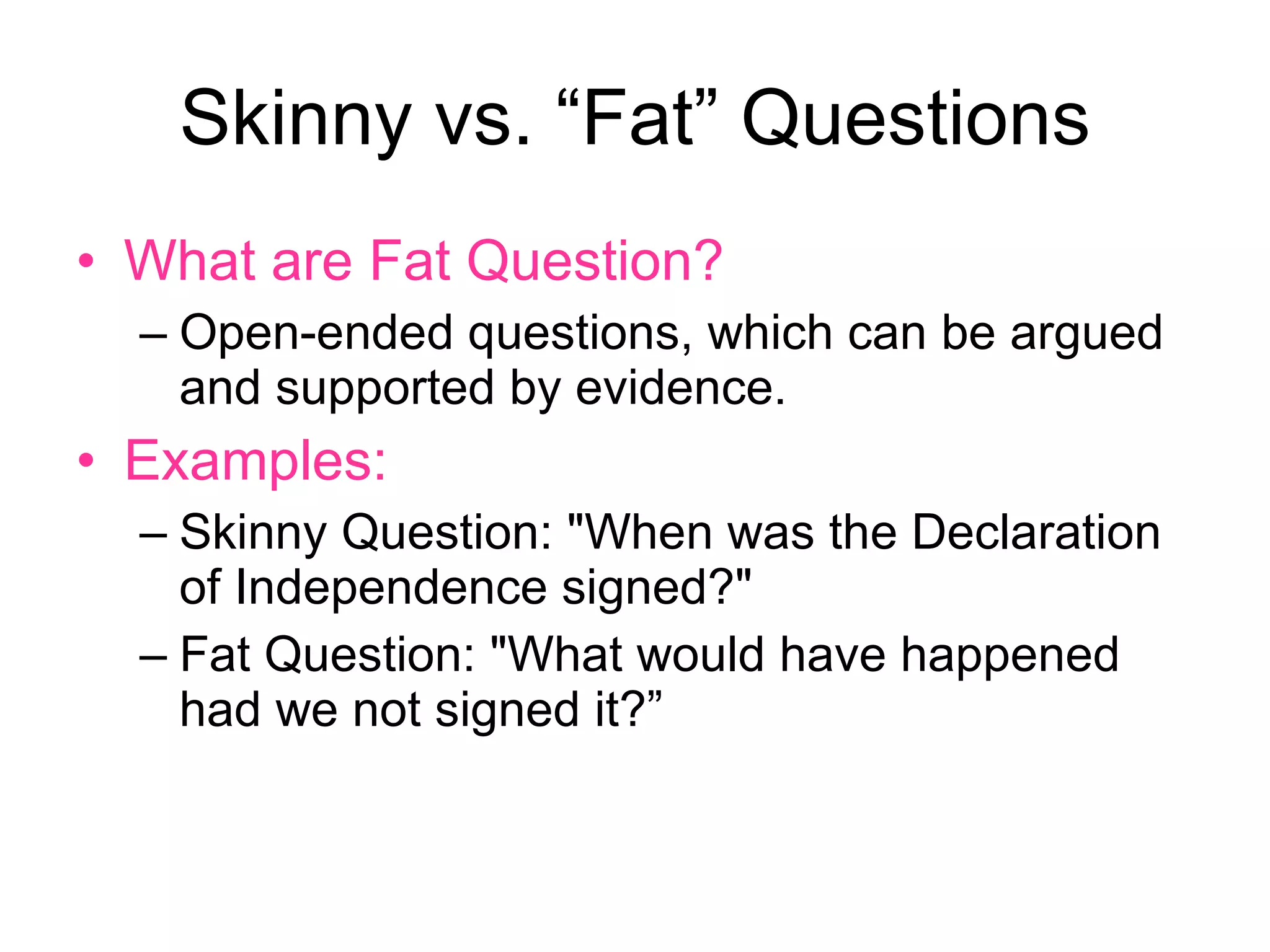 Skinny vs. “Fat” Questions What are Fat Question? Open-ended questions, which can be argued and supported by evidence. Examples: Skinny Question: "When was the Declaration of Independence signed?"  Fat Question: "What would have happened had we not signed it?”  