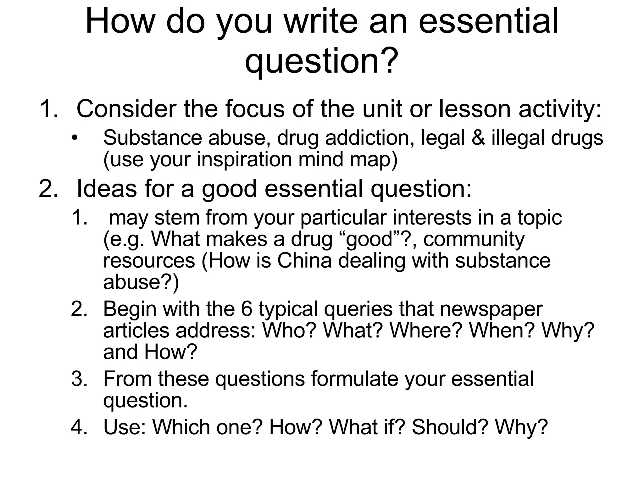 How do you write an essential question? Consider the focus of the unit or lesson activity: Substance abuse, drug addiction, legal & illegal drugs (use your inspiration mind map) Ideas for a good essential question: may stem from your particular interests in a topic (e.g. What makes a drug “good”?, community resources (How is China dealing with substance abuse?) Begin with the 6 typical queries that newspaper articles address: Who? What? Where? When? Why? and How?  From these questions formulate your essential question.  Use: Which one? How? What if? Should? Why? 