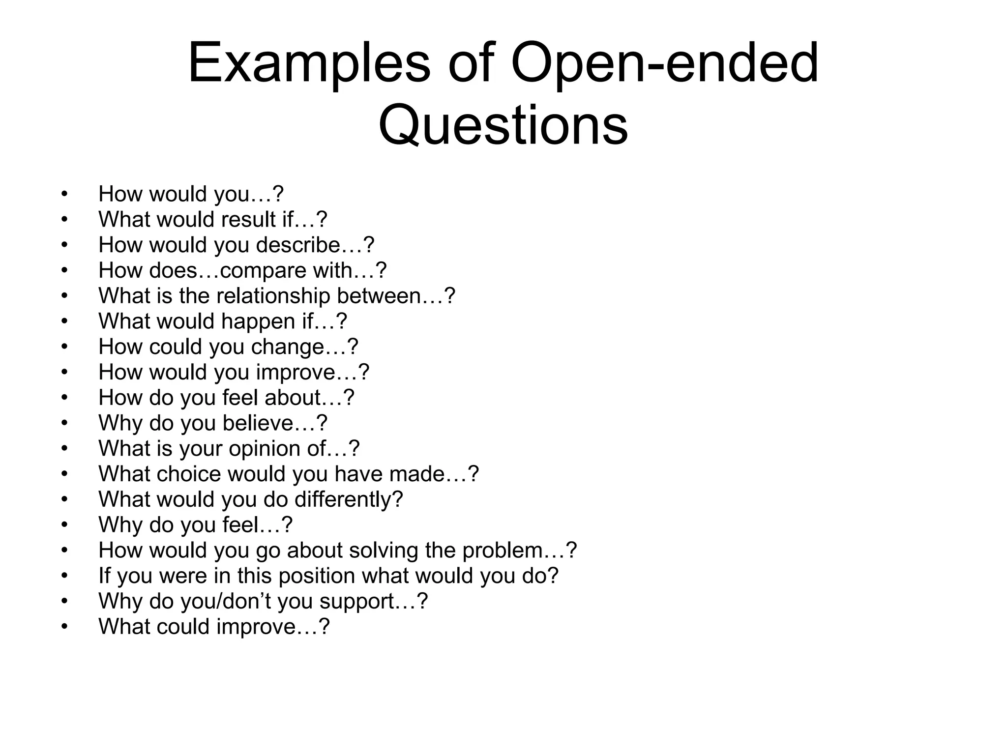 Examples of Open-ended Questions How would you…? What would result if…? How would you describe…? How does…compare with…? What is the relationship between…? What would happen if…? How could you change…? How would you improve…? How do you feel about…? Why do you believe…? What is your opinion of…? What choice would you have made…? What would you do differently? Why do you feel…? How would you go about solving the problem…? If you were in this position what would you do? Why do you/don’t you support…? What could improve…? 