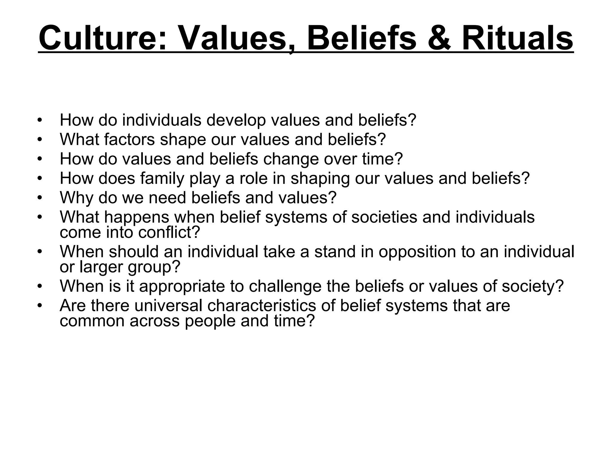 Culture: Values, Beliefs & Rituals How do individuals develop values and beliefs?  What factors shape our values and beliefs?  How do values and beliefs change over time?  How does family play a role in shaping our values and beliefs?  Why do we need beliefs and values?  What happens when belief systems of societies and individuals come into conflict?  When should an individual take a stand in opposition to an individual or larger group?  When is it appropriate to challenge the beliefs or values of society?  Are there universal characteristics of belief systems that are common across people and time?  