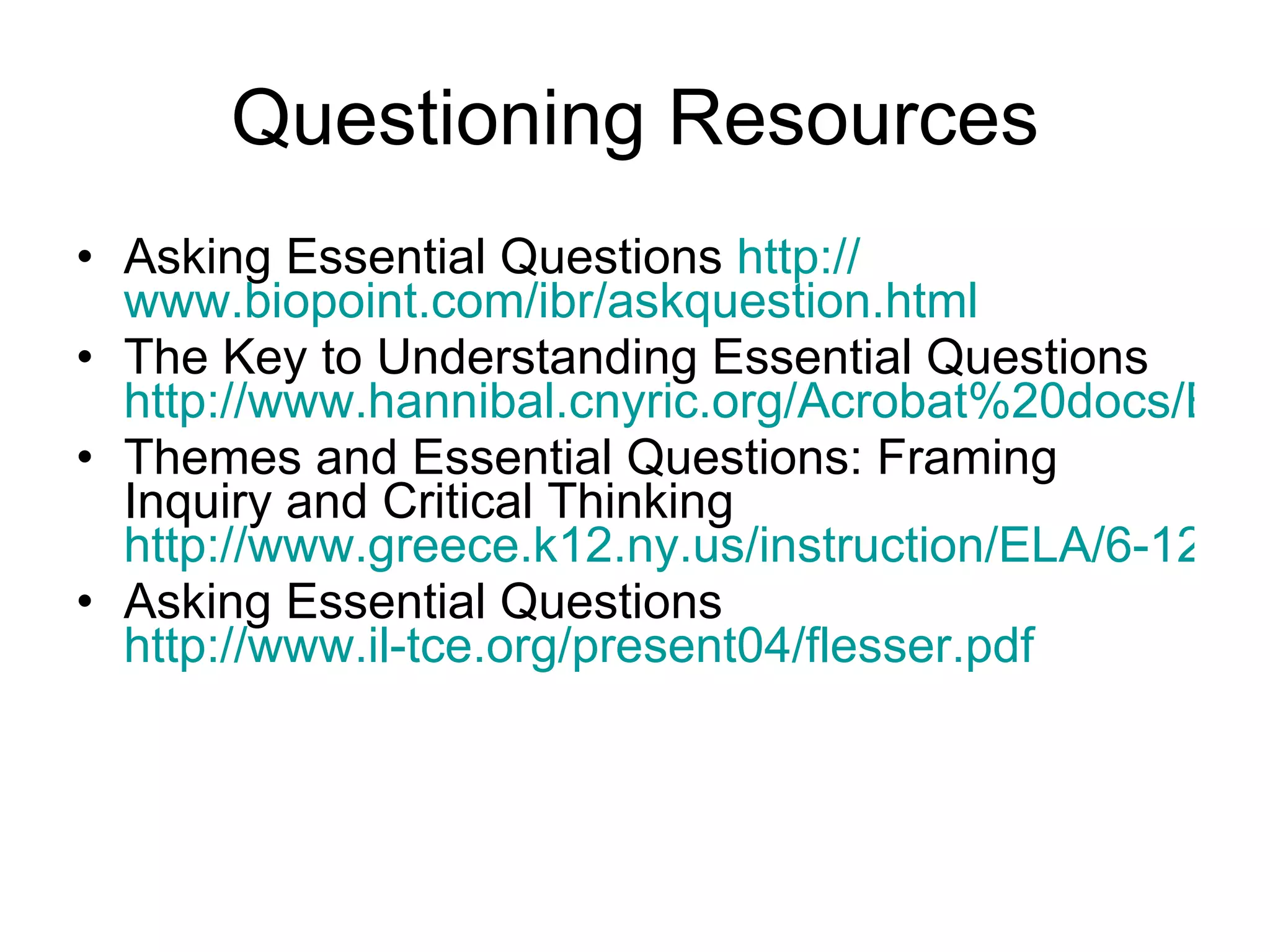 Questioning Resources Asking Essential Questions  http:// www.biopoint.com/ibr/askquestion.html The Key to Understanding Essential Questions http://www.hannibal.cnyric.org/Acrobat%20docs/ESSENTIAL%20QUESTIONS%20For%20high%20School.pdf Themes and Essential Questions: Framing Inquiry and Critical Thinking  http://www.greece.k12.ny.us/instruction/ELA/6-12/Essential%20Questions/Index.htm Asking Essential Questions http://www.il-tce.org/present04/flesser.pdf 