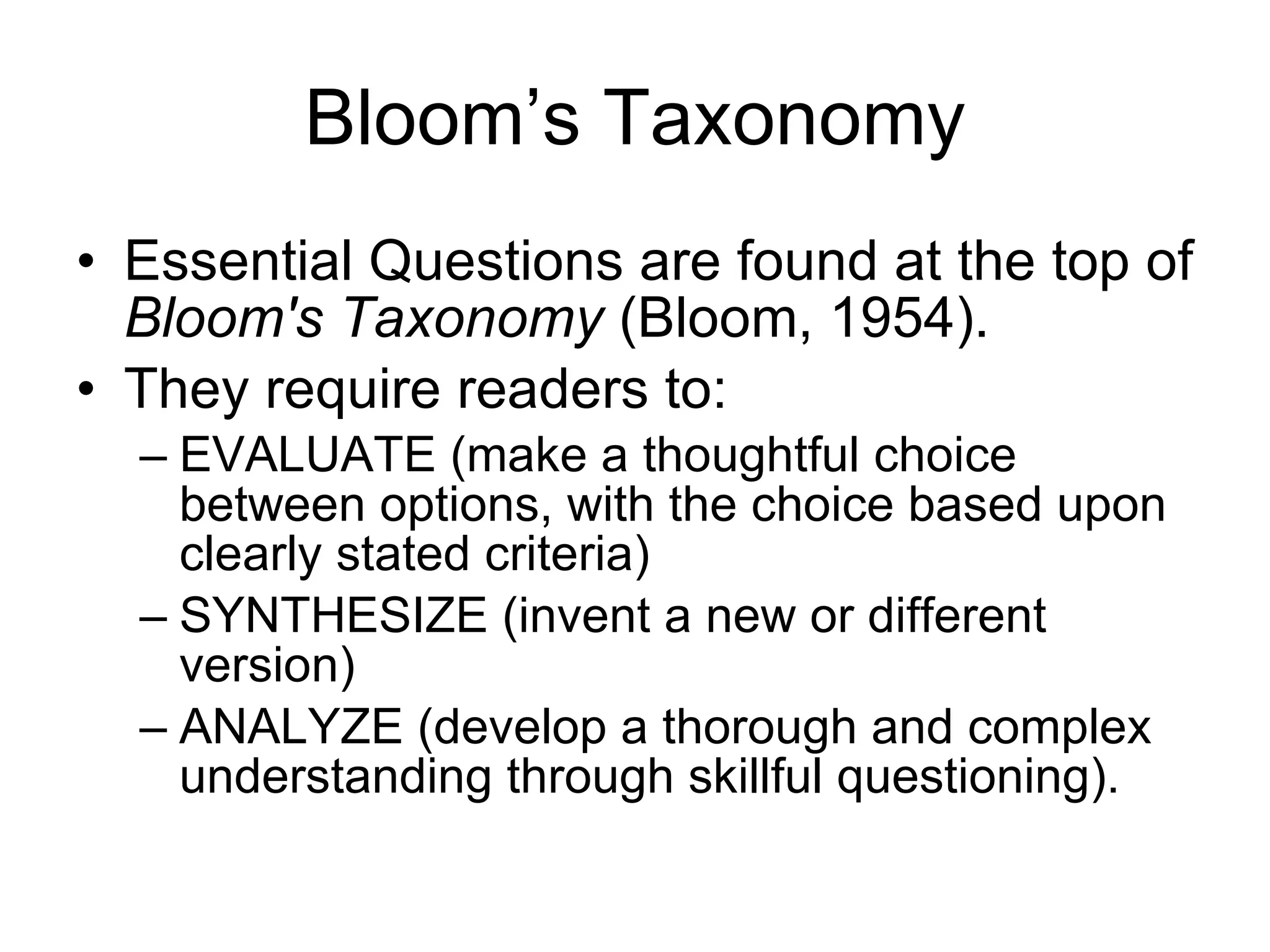 Bloom’s Taxonomy Essential Questions are found at the top of  Bloom's Taxonomy  (Bloom, 1954).  They require readers to:  EVALUATE (make a thoughtful choice between options, with the choice based upon clearly stated criteria)  SYNTHESIZE (invent a new or different version) ANALYZE (develop a thorough and complex understanding through skillful questioning).  