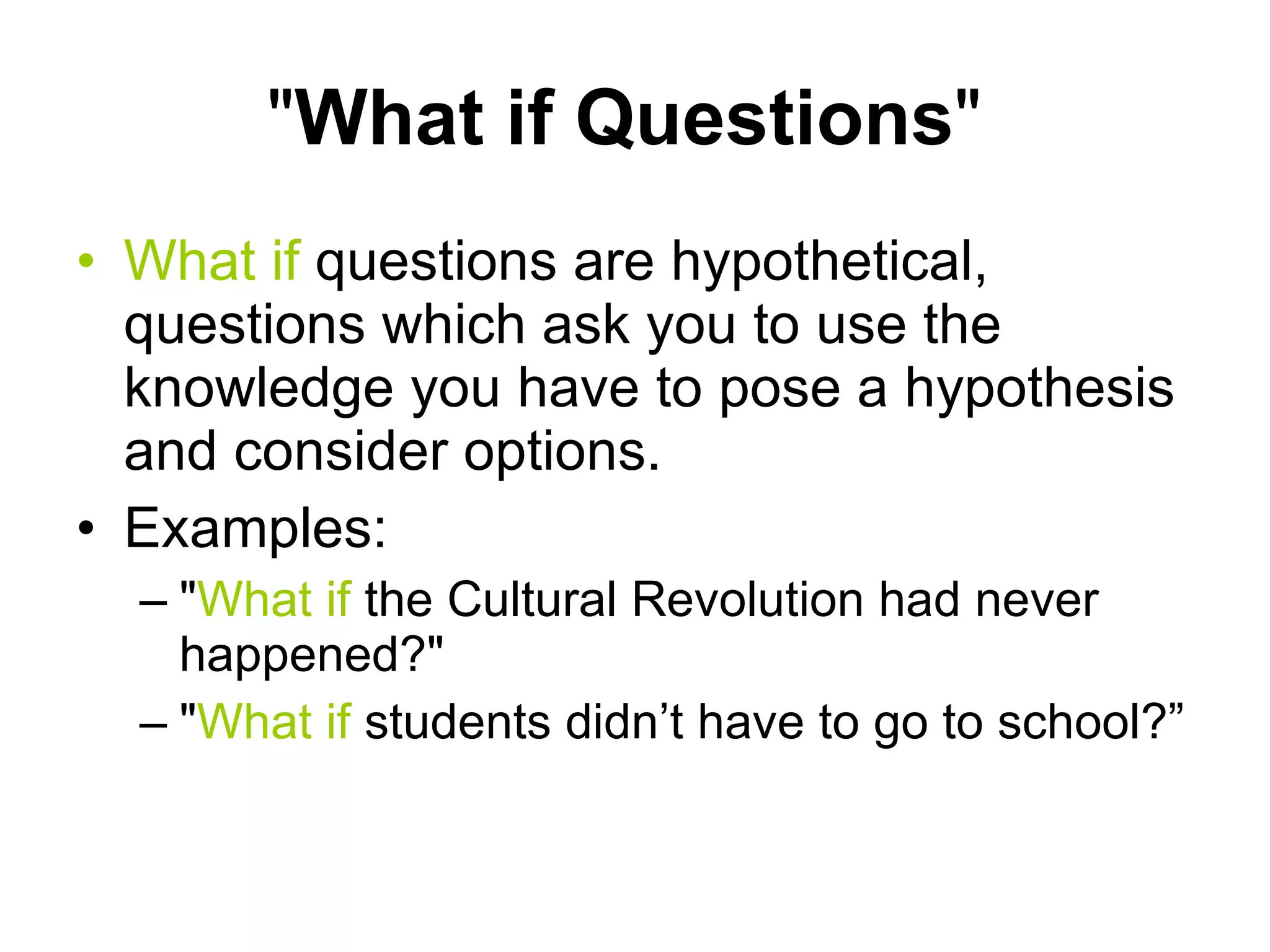 " What if Questions "  What if  questions are hypothetical, questions which ask you to use the knowledge you have to pose a hypothesis and consider options.  Examples: " What if  the Cultural Revolution had never happened?"  " What if  students didn’t have to go to school?”  