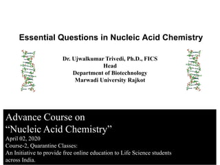 Advance Course on
“Nucleic Acid Chemistry”
April 02, 2020
Course-2, Quarantine Classes:
An Initiative to provide free online education to Life Science students
across India.
Essential Questions in Nucleic Acid Chemistry
Dr. Ujwalkumar Trivedi, Ph.D., FICS
Head
Department of Biotechnology
Marwadi University Rajkot
 