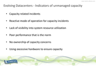 www.metron-athene.com
Evolving Datacenters - Indicators of unmanaged capacity
• Capacity related incidents
• Reactive mode of operation for capacity incidents
• Lack of visibility into system resource utilization
• Poor performance that is the norm
• No ownership of capacity concerns
• Using excessive hardware to ensure capacity
 