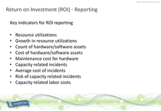 www.metron-athene.com
Return on Investment (ROI) - Reporting
Key indicators for ROI reporting
• Resource utilizations
• Growth in resource utilizations
• Count of hardware/software assets
• Cost of hardware/software assets
• Maintenance cost for hardware
• Capacity related incidents
• Average cost of incidents
• Risk of capacity related incidents
• Capacity related labor costs
 