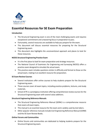 Essential Resources for SE Exam Preparation
Introduction
• The Structural Engineering exam is one of the most challenging exams and requires
exceptional commitment and unwavering focus in preparation to pass.
• Fortunately, several resources are available to help you prepare for the exam.
• This document will discuss essential resources for preparing for the Structural
Engineering exam.
• This document also highlights the unconventional approach and places to look for
these resources.
NCEES Structural Engineering Practice Exam
• It is the first place to look for exam preparation and strategy resources.
• The National Council of Examiners for Engineering and Surveying (NCEES) offers a
practice exam designed to simulate the actual exam.
• This practice exam includes questions similar in difficulty and format to those on the
actual exam, making it an excellent resource for preparation.
SE Exam Review Courses
• Several institutions offer online courses to help students prepare for the Structural
Engineering exam.
• These courses cover all exam topics, including practice problems, lectures, and study
materials.
• School of PE is a prestigious institution offering comprehensive review courses for the
Structural Engineering exam with several value additions.
Structural Engineering Reference Manuals
• The Structural Engineering Reference Manual (SERM) is a comprehensive resource
that covers all exam topics.
• This manual is an essential resource for the exam and is widely used by test takers.
• Other popular reference manuals include Civil Engineering Reference Manual (CERM)
and the SE Exam Review Books.
Online Forums and Communities
• Online forums and communities are dedicated to helping students prepare for the
Structural Engineering exam.
 