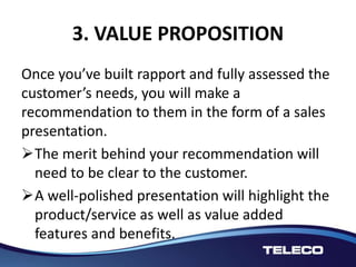 3. VALUE PROPOSITION
Once you’ve built rapport and fully assessed the
customer’s needs, you will make a
recommendation to them in the form of a sales
presentation.
The merit behind your recommendation will
need to be clear to the customer.
A well-polished presentation will highlight the
product/service as well as value added
features and benefits.
 