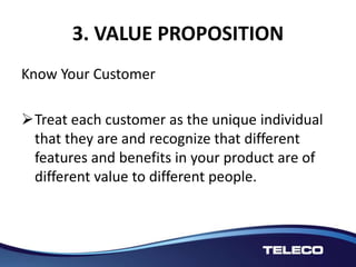 3. VALUE PROPOSITION
Know Your Customer
Treat each customer as the unique individual
that they are and recognize that different
features and benefits in your product are of
different value to different people.
 