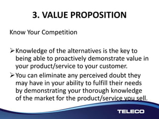3. VALUE PROPOSITION
Know Your Competition
Knowledge of the alternatives is the key to
being able to proactively demonstrate value in
your product/service to your customer.
You can eliminate any perceived doubt they
may have in your ability to fulfill their needs
by demonstrating your thorough knowledge
of the market for the product/service you sell.
 