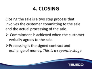 4. CLOSING
Closing the sale is a two step process that
involves the customer committing to the sale
and the actual processing of the sale.
 Commitment is achieved when the customer
verbally agrees to the sale.
Processing is the signed contract and
exchange of money. This is a separate stage.
 