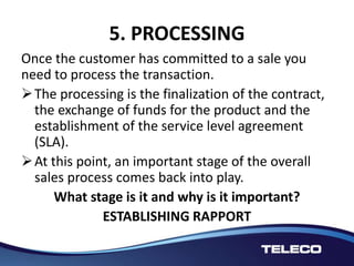 5. PROCESSING
Once the customer has committed to a sale you
need to process the transaction.
The processing is the finalization of the contract,
the exchange of funds for the product and the
establishment of the service level agreement
(SLA).
At this point, an important stage of the overall
sales process comes back into play.
What stage is it and why is it important?
ESTABLISHING RAPPORT
 
