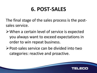 6. POST-SALES
The final stage of the sales process is the post-
sales service.
When a certain level of service is expected
you always want to exceed expectations in
order to win repeat business.
Post-sales service can be divided into two
categories: reactive and proactive.
 