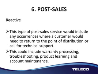 6. POST-SALES
Reactive
This type of post-sales service would include
any occurrences where a customer would
need to return to the point of distribution or
call for technical support.
This could include warranty processing,
troubleshooting, product learning and
account maintenance.
 