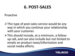 6. POST-SALES
Proactive
This type of post-sales service would be any
way in which you continue your relationship
with your customer.
This should include, at a minimum, a follow-
up call, and can also include but not limited to
emails on product news/information and
social media efforts.
 