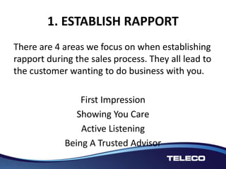 1. ESTABLISH RAPPORT
There are 4 areas we focus on when establishing
rapport during the sales process. They all lead to
the customer wanting to do business with you.
First Impression
Showing You Care
Active Listening
Being A Trusted Advisor
 