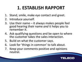 1. ESTABLISH RAPPORT
1. Stand, smile, make eye contact and greet.
2. Introduce yourself.
3. Use their name – it always makes people feel
good hearing their name and it helps you to
remember it.
4. Ask qualifying questions and be open to where
the customer takes the sales interaction.
5. Build on what the customer says.
6. Look for ‘things in common’ to talk about.
7. Keep your comments positive and opinions
neutral.
 