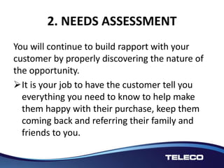 2. NEEDS ASSESSMENT
You will continue to build rapport with your
customer by properly discovering the nature of
the opportunity.
It is your job to have the customer tell you
everything you need to know to help make
them happy with their purchase, keep them
coming back and referring their family and
friends to you.
 