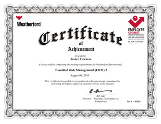 EC ID# JC144224
Awarded to
Javier Cavazos
For successfully completing the training requirements for Weatherford International
Essential Risk Management (ERM) 2
August 04, 2011
This certificate is awarded in recognition of achievement and commitment to
delivering the highest degree of customer service in the industry.
Ref # 1145558
____________________________________________________________
Bill Adey
Director - Training, Development &
Competency
 