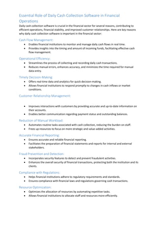 Essential Role of Daily Cash Collection Software in Financial
Operations
Daily cash collection software is crucial in the financial sector for several reasons, contributing to
efficient operations, financial stability, and improved customer relationships. Here are key reasons
why daily cash collection software is important in the financial sector:
Cash Flow Management:
 Enables financial institutions to monitor and manage daily cash flows in real time.
 Provides insights into the timing and amount of incoming funds, facilitating effective cash
flow management.
Operational Efficiency:
 Streamlines the process of collecting and recording daily cash transactions.
 Reduces manual errors, enhances accuracy, and minimizes the time required for manual
data entry.
Timely Decision-Making:
 Offers real-time data and analytics for quick decision-making.
 Allows financial institutions to respond promptly to changes in cash inflows or market
conditions.
Customer Relationship Management:
 Improves interactions with customers by providing accurate and up-to-date information on
their accounts.
 Enables better communication regarding payment status and outstanding balances.
Reduction of Manual Workload:
 Automates routine tasks associated with cash collection, reducing the burden on staff.
 Frees up resources to focus on more strategic and value-added activities.
Accurate Financial Reporting:
 Ensures accurate and reliable financial reporting.
 Facilitates the preparation of financial statements and reports for internal and external
stakeholders.
Fraud Prevention and Detection:
 Incorporates security features to detect and prevent fraudulent activities.
 Enhances the overall security of financial transactions, protecting both the institution and its
clients.
Compliance with Regulations:
 Helps financial institutions adhere to regulatory requirements and standards.
 Ensures compliance with financial laws and regulations governing cash transactions.
Resource Optimization:
 Optimizes the allocation of resources by automating repetitive tasks.
 Allows financial institutions to allocate staff and resources more efficiently.
 