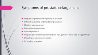 Symptoms of prostate enlargement
 Frequent urge to urinate especially in the night
 Difficulty in starting and maintaining urination
 Blood in urine or semen
 Pain or burning urination
 Painful ejaculation
 Frequent pain or stiffness in lower back, hips, pelvic or rectal area, or upper thighs
 Dribbling of urine or weak stream
 Incomplete emptying
 