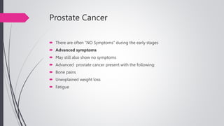 Prostate Cancer
 There are often “NO Symptoms” during the early stages
 Advanced symptoms
 May still also show no symptoms
 Advanced prostate cancer present with the following:
 Bone pains
 Unexplained weight loss
 Fatigue
 