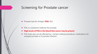 Screening for Prostate cancer
 Prostate Specific Antigen (PSA) Test
 PSA is a substance made by the prostate
 High levels of PSA in the blood that cancer may be present
 PSA levels also can be affected by—Certain medical procedures, medications, An
enlarged prostate or A prostate infection
 
