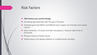 Risk Factors
 Risk factors you cannot change
 Increasing age especially after the age of 50 years
 Inherited genes like BRCA1 and BRCA2 have a higher risk of breast and ovarian
cancers
 Early menarche (<12 years) and late menopause (>55years) high levels of
hormones
 Previous history of breast cancer
 Family history; first degree relatives or multiple family members
 