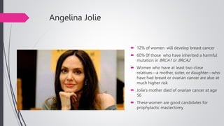 Angelina Jolie
 12% of women will develop breast cancer
 60% 0f those who have inherited a harmful
mutation in BRCA1 or BRCA2
 Women who have at least two close
relatives—a mother, sister, or daughter—who
have had breast or ovarian cancer are also at
much higher risk
 Jolie’s mother died of ovarian cancer at age
56
 These women are good candidates for
prophylactic mastectomy
 
