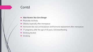 Contd
 Risk Factors You Can Change
 Physically inactivity
 Obesity especially after menopause
 Hormones like oral contraceptives and hormone replacement after menopause
 1st pregnancy after the age of 30 years, not breastfeeding
 Drinking Alcohol
 Smoking
 