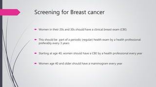 Screening for Breast cancer
 Women in their 20s and 30s should have a clinical breast exam (CBE)
 This should be part of a periodic (regular) health exam by a health professional
preferably every 3 years
 Starting at age 40, women should have a CBE by a health professional every year
 Women age 40 and older should have a mammogram every year
 