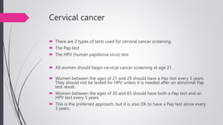 Cervical cancer
 There are 2 types of tests used for cervical cancer screening.
 The Pap test
 The HPV (human papilloma virus) test
 All women should begin cervical cancer screening at age 21.
 Women between the ages of 21 and 29 should have a Pap test every 3 years.
They should not be tested for HPV unless it is needed after an abnormal Pap
test result.
 Women between the ages of 30 and 65 should have both a Pap test and an
HPV test every 5 years
 This is the preferred approach, but it is also OK to have a Pap test alone every
3 years.
 