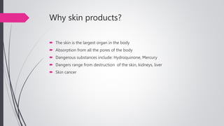 Why skin products?
 The skin is the largest organ in the body
 Absorption from all the pores of the body
 Dangerous substances include: Hydroquinone, Mercury
 Dangers range from destruction of the skin, kidneys, liver
 Skin cancer
 