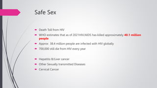 Safe Sex
 Death Toll from HIV
 WHO estimates that as of 2021HIV/AIDS has killed approximately 40.1 million
people
 Approx 38.4 million people are infected with HIV globally
 700,000 still die from HIV every year
 Hepatitis B/Liver cancer
 Other Sexually transmitted Diseases
 Cervical Cancer
 