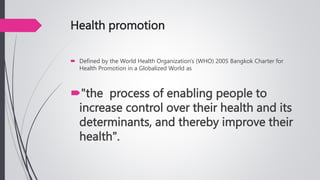 Health promotion
 Defined by the World Health Organization's (WHO) 2005 Bangkok Charter for
Health Promotion in a Globalized World as
"the process of enabling people to
increase control over their health and its
determinants, and thereby improve their
health".
 