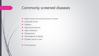 Commonly screened diseases
 Breast cancer and cervical cancer in women
 Colorectal cancer
 Diabetes
 High blood pressure
 High cholesterol
 Osteoporosis
 Overweight and obesity
 Prostate cancer in men
 HIV Screening
 